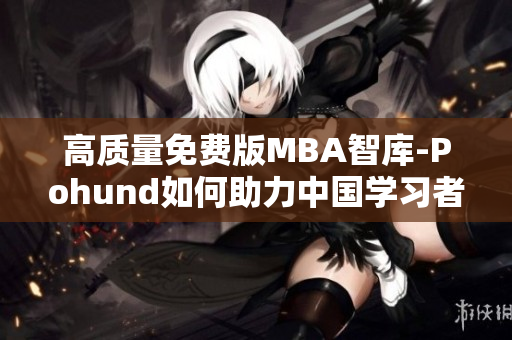 高质量免费版MBA智库-Pohund如何助力中国学习者提升职场竞争力
