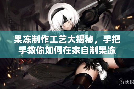 果冻制作工艺大揭秘，手把手教你如何在家自制果冻